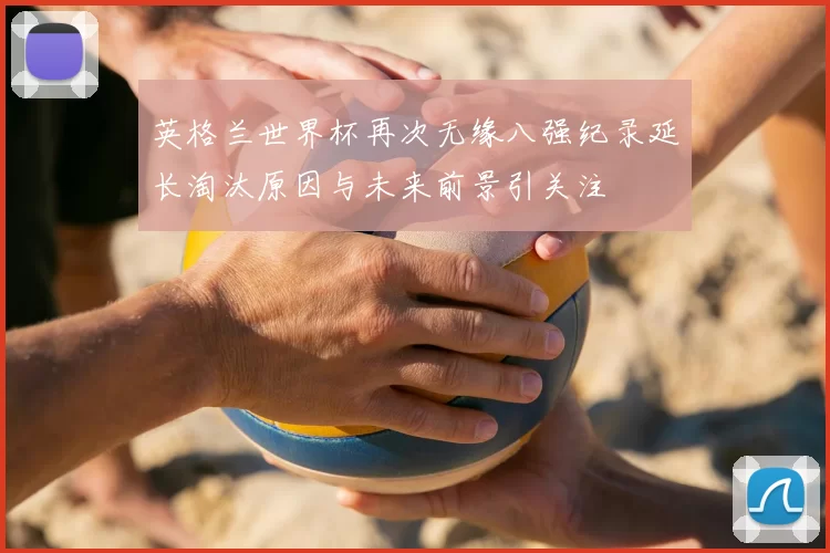 英格兰世界杯再次无缘八强纪录延长淘汰原因与未来前景引关注
