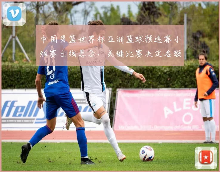 中国男篮世界杯亚洲篮球预选赛小组赛出线悬念，关键比赛决定名额