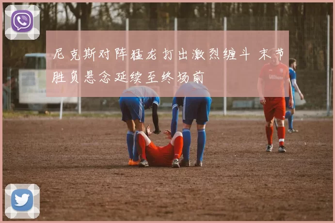 尼克斯对阵猛龙打出激烈缠斗 末节胜负悬念延续至终场前