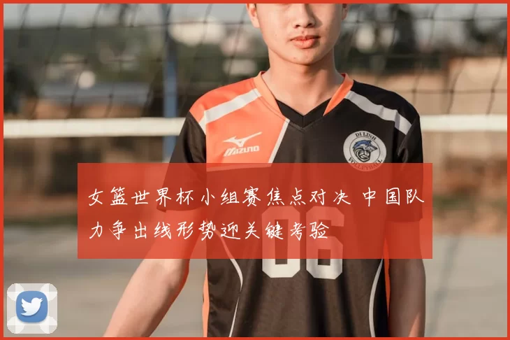 女篮世界杯小组赛焦点对决 中国队力争出线形势迎关键考验