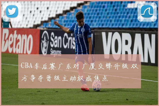 CBA季后赛广东对广厦交锋升级 双方争夺晋级主动权成焦点