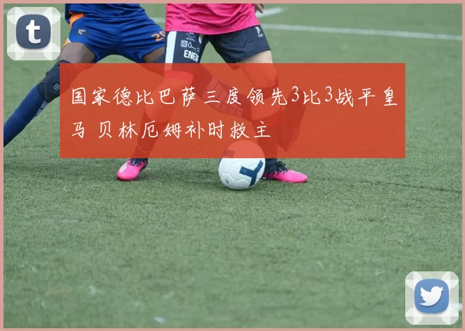 国家德比巴萨三度领先3比3战平皇马 贝林厄姆补时救主