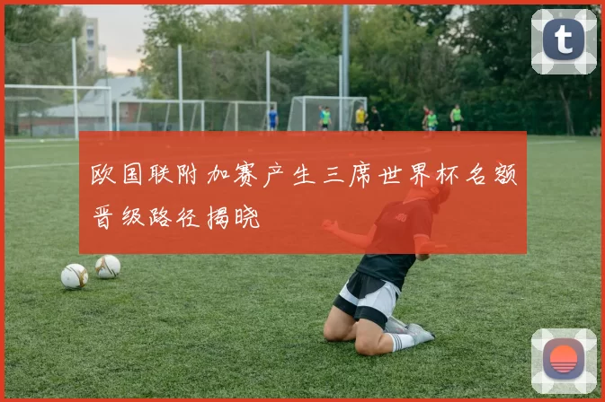 欧国联附加赛产生三席世界杯名额晋级路径揭晓