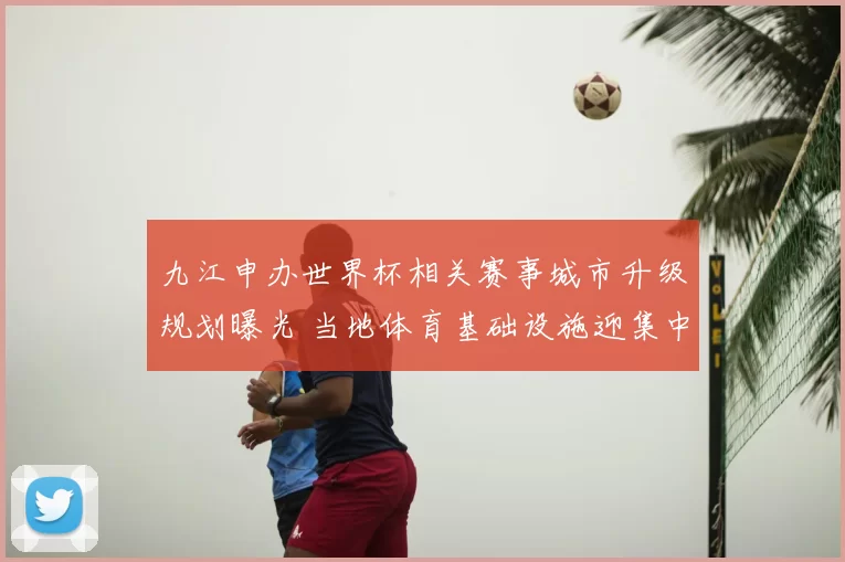 九江申办世界杯相关赛事城市升级规划曝光 当地体育基础设施迎集中建设