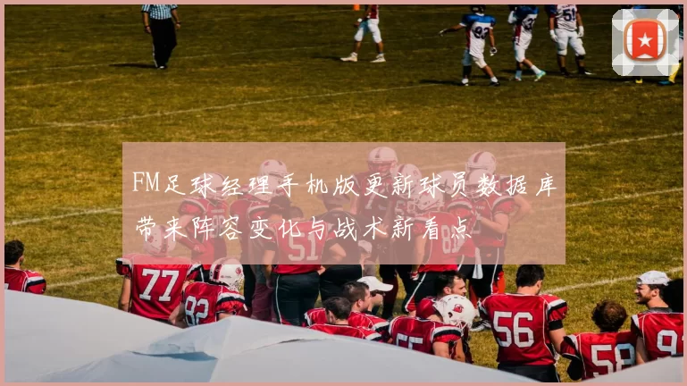 FM足球经理手机版更新球员数据库带来阵容变化与战术新看点