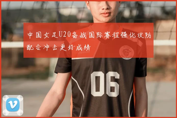 中国女足U20备战国际赛程强化攻防配合冲击更好成绩