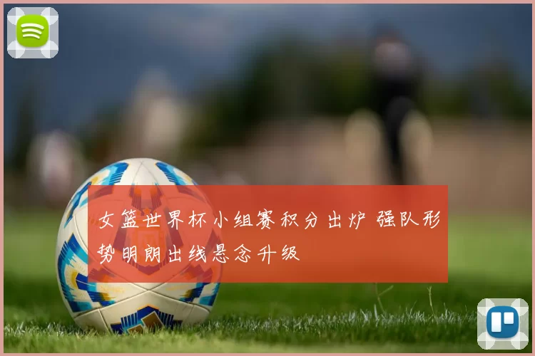 女篮世界杯小组赛积分出炉 强队形势明朗出线悬念升级