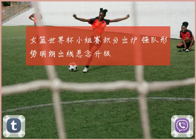 女篮世界杯小组赛积分出炉 强队形势明朗出线悬念升级
