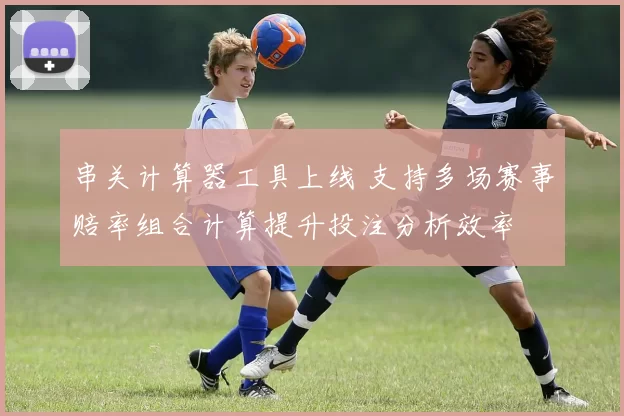 串关计算器工具上线 支持多场赛事赔率组合计算提升投注分析效率