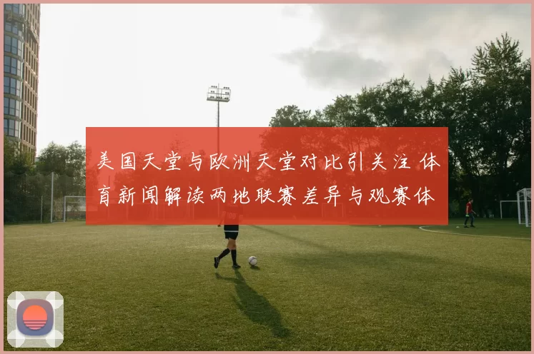 美国天堂与欧洲天堂对比引关注 体育新闻解读两地联赛差异与观赛体验