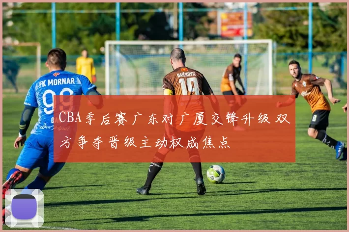 CBA季后赛广东对广厦交锋升级 双方争夺晋级主动权成焦点