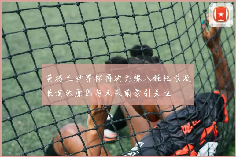 英格兰世界杯再次无缘八强纪录延长淘汰原因与未来前景引关注