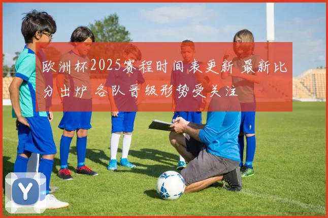 欧洲杯2025赛程时间表更新 最新比分出炉 各队晋级形势受关注