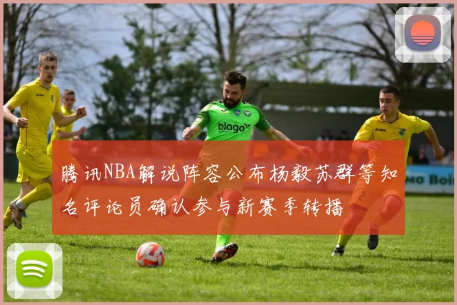 腾讯NBA解说阵容公布杨毅苏群等知名评论员确认参与新赛季转播