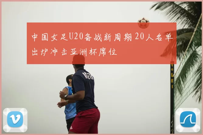 中国女足U20备战新周期 20人名单出炉冲击亚洲杯席位