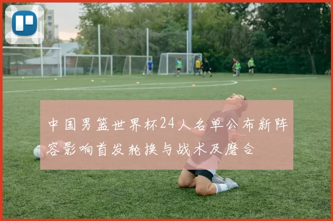 中国男篮世界杯24人名单公布新阵容影响首发轮换与战术及磨合