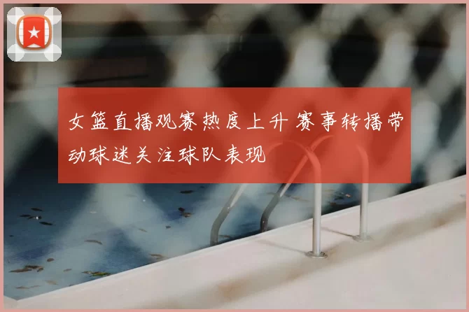 女篮直播观赛热度上升 赛事转播带动球迷关注球队表现