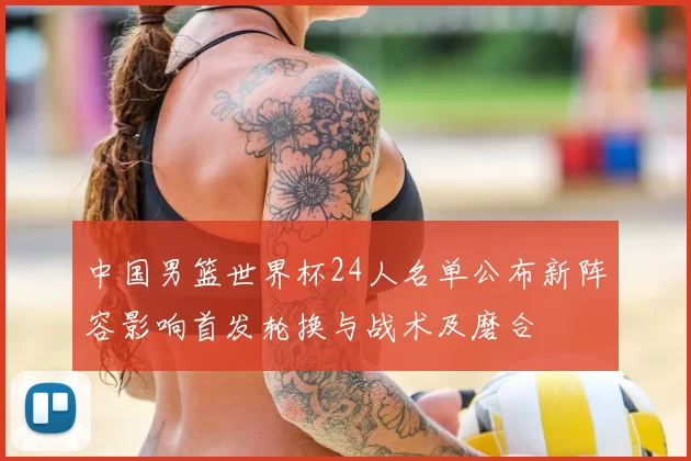 中国男篮世界杯24人名单公布新阵容影响首发轮换与战术及磨合