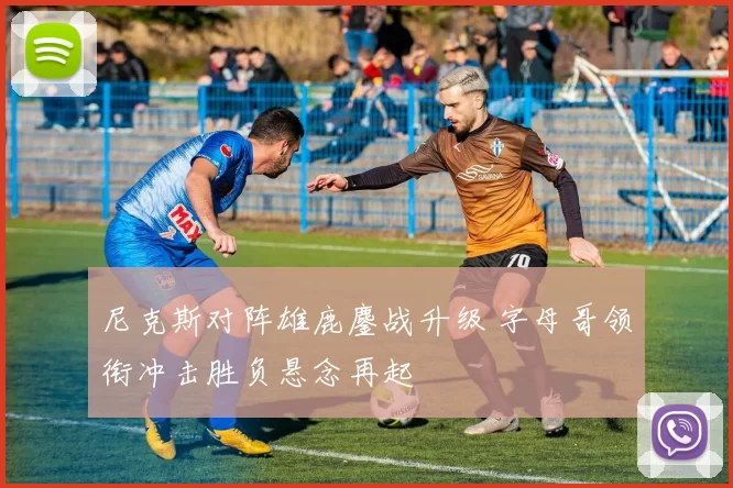 尼克斯对阵雄鹿鏖战升级 字母哥领衔冲击胜负悬念再起