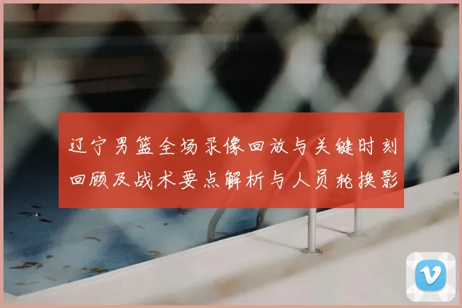 辽宁男篮全场录像回放与关键时刻回顾及战术要点解析与人员轮换影响