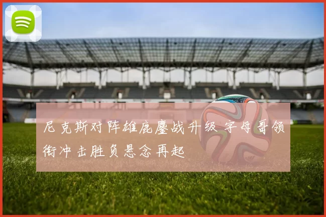 尼克斯对阵雄鹿鏖战升级 字母哥领衔冲击胜负悬念再起