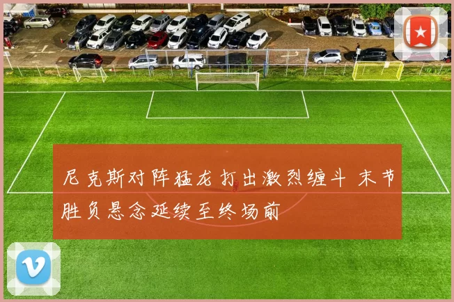 尼克斯对阵猛龙打出激烈缠斗 末节胜负悬念延续至终场前