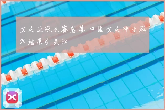 女足亚冠决赛落幕 中国女足冲击冠军结果引关注