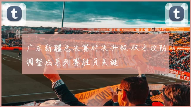 广东新疆总决赛对决升级 双方攻防调整成系列赛胜负关键