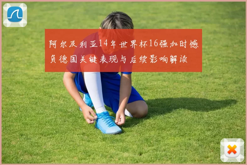 阿尔及利亚14年世界杯16强加时憾负德国关键表现与后续影响解读