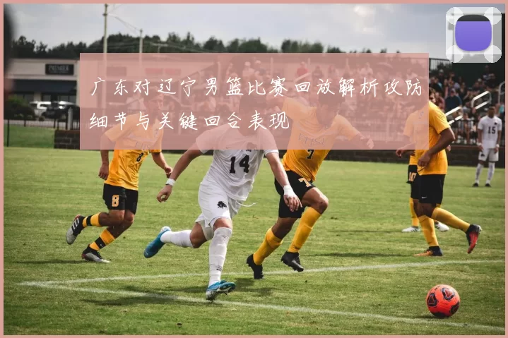 广东对辽宁男篮比赛回放解析攻防细节与关键回合表现