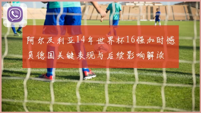 阿尔及利亚14年世界杯16强加时憾负德国关键表现与后续影响解读