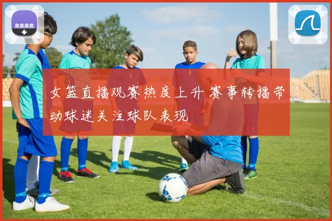 女篮直播观赛热度上升 赛事转播带动球迷关注球队表现