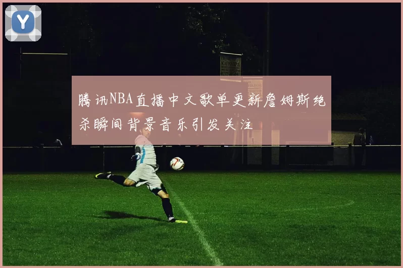 腾讯NBA直播中文歌单更新詹姆斯绝杀瞬间背景音乐引发关注