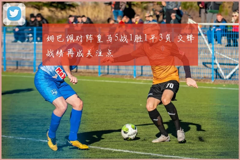 姆巴佩对阵皇马5战1胜1平3负 交锋战绩再成关注点