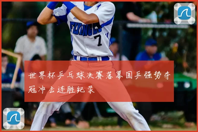 世界杯乒乓球决赛落幕国乒强势夺冠冲击连胜纪录