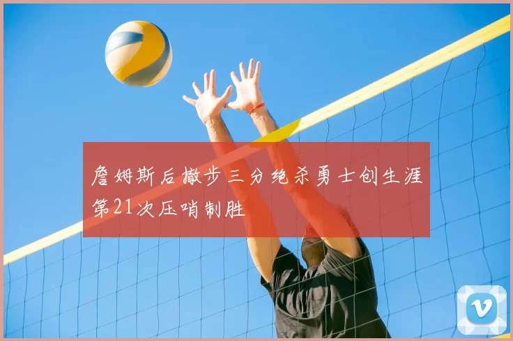 詹姆斯后撤步三分绝杀勇士创生涯第21次压哨制胜