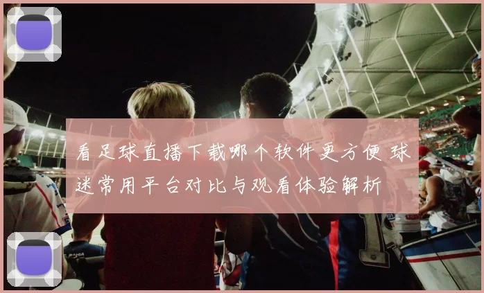 看足球直播下载哪个软件更方便 球迷常用平台对比与观看体验解析