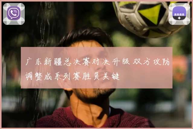 广东新疆总决赛对决升级 双方攻防调整成系列赛胜负关键