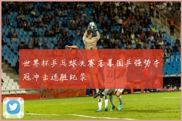 世界杯乒乓球决赛落幕国乒强势夺冠冲击连胜纪录