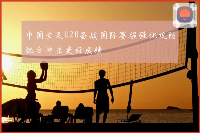 中国女足U20备战国际赛程强化攻防配合冲击更好成绩