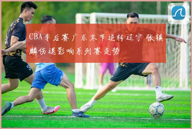CBA季后赛广东末节逆转辽宁 张镇麟伤退影响系列赛走势