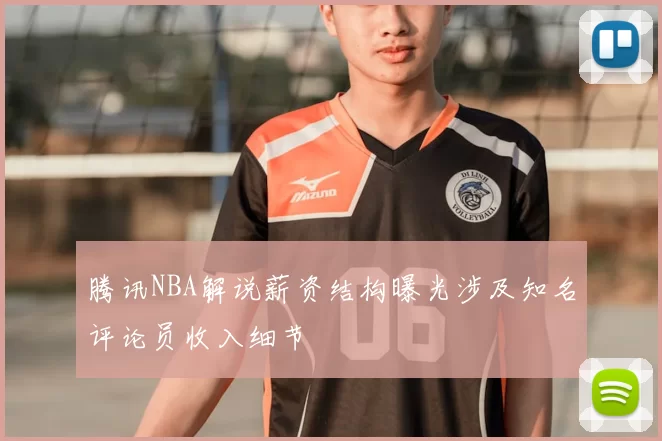 腾讯NBA解说薪资结构曝光涉及知名评论员收入细节