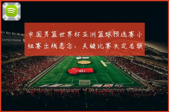 中国男篮世界杯亚洲篮球预选赛小组赛出线悬念，关键比赛决定名额