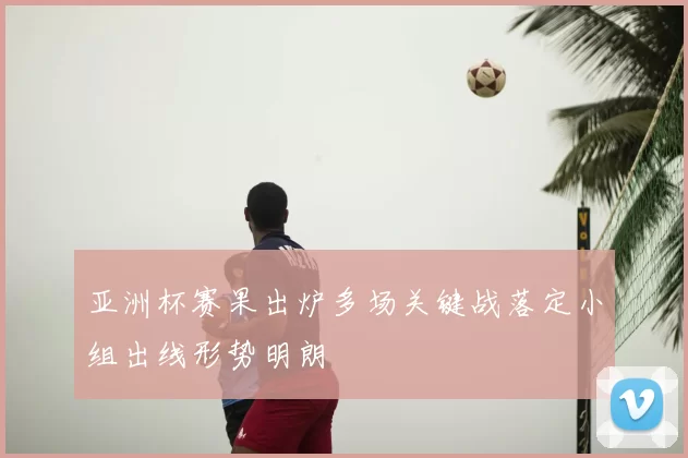 亚洲杯赛果出炉多场关键战落定小组出线形势明朗