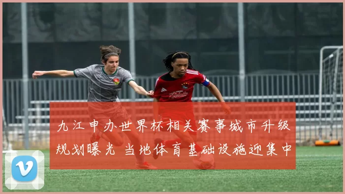 九江申办世界杯相关赛事城市升级规划曝光 当地体育基础设施迎集中建设