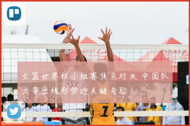 女篮世界杯小组赛焦点对决 中国队力争出线形势迎关键考验